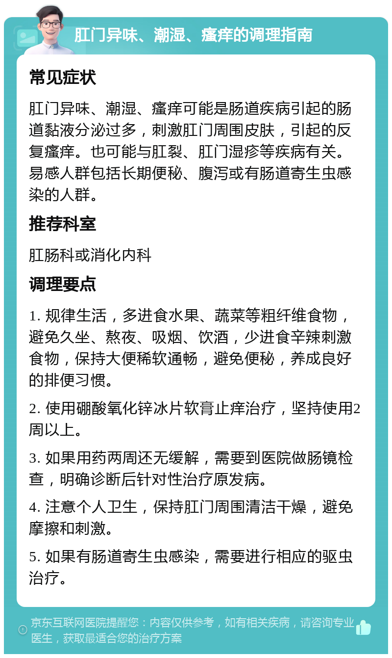 肛门异味、潮湿、瘙痒的调理指南 常见症状 肛门异味、潮湿、瘙痒可能是肠道疾病引起的肠道黏液分泌过多，刺激肛门周围皮肤，引起的反复瘙痒。也可能与肛裂、肛门湿疹等疾病有关。易感人群包括长期便秘、腹泻或有肠道寄生虫感染的人群。 推荐科室 肛肠科或消化内科 调理要点 1. 规律生活，多进食水果、蔬菜等粗纤维食物，避免久坐、熬夜、吸烟、饮酒，少进食辛辣刺激食物，保持大便稀软通畅，避免便秘，养成良好的排便习惯。 2. 使用硼酸氧化锌冰片软膏止痒治疗，坚持使用2周以上。 3. 如果用药两周还无缓解，需要到医院做肠镜检查，明确诊断后针对性治疗原发病。 4. 注意个人卫生，保持肛门周围清洁干燥，避免摩擦和刺激。 5. 如果有肠道寄生虫感染，需要进行相应的驱虫治疗。