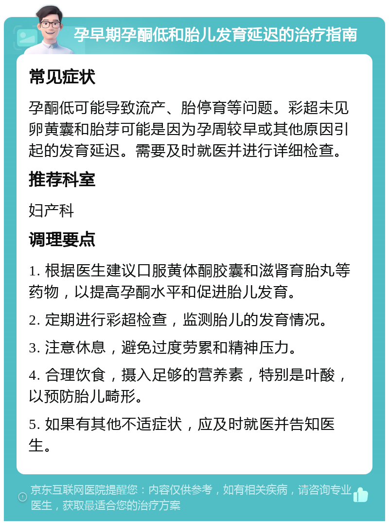 孕早期孕酮低和胎儿发育延迟的治疗指南 常见症状 孕酮低可能导致流产、胎停育等问题。彩超未见卵黄囊和胎芽可能是因为孕周较早或其他原因引起的发育延迟。需要及时就医并进行详细检查。 推荐科室 妇产科 调理要点 1. 根据医生建议口服黄体酮胶囊和滋肾育胎丸等药物，以提高孕酮水平和促进胎儿发育。 2. 定期进行彩超检查，监测胎儿的发育情况。 3. 注意休息，避免过度劳累和精神压力。 4. 合理饮食，摄入足够的营养素，特别是叶酸，以预防胎儿畸形。 5. 如果有其他不适症状，应及时就医并告知医生。