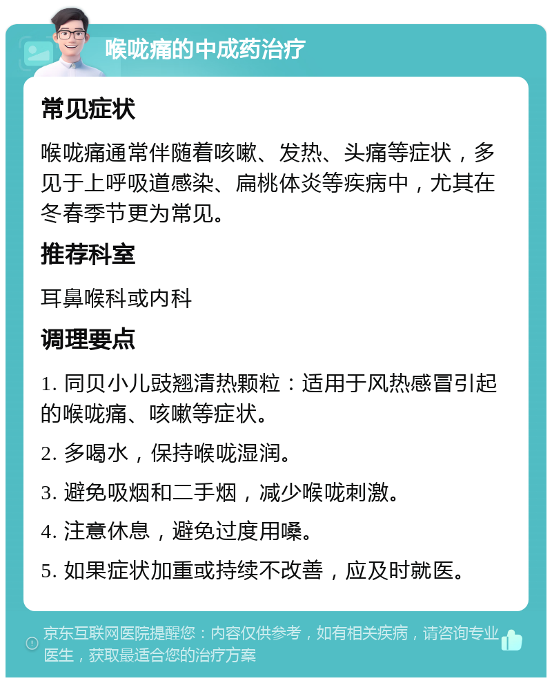 喉咙痛的中成药治疗 常见症状 喉咙痛通常伴随着咳嗽、发热、头痛等症状，多见于上呼吸道感染、扁桃体炎等疾病中，尤其在冬春季节更为常见。 推荐科室 耳鼻喉科或内科 调理要点 1. 同贝小儿豉翘清热颗粒：适用于风热感冒引起的喉咙痛、咳嗽等症状。 2. 多喝水，保持喉咙湿润。 3. 避免吸烟和二手烟，减少喉咙刺激。 4. 注意休息，避免过度用嗓。 5. 如果症状加重或持续不改善，应及时就医。