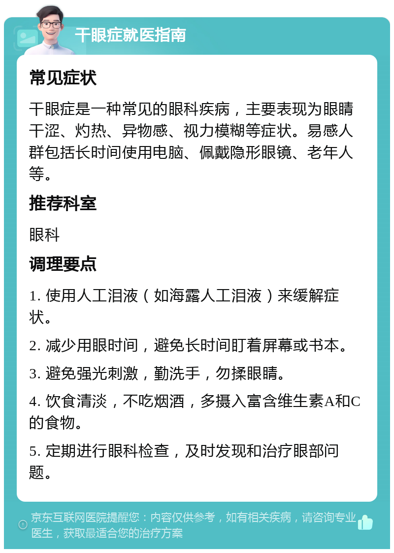 干眼症就医指南 常见症状 干眼症是一种常见的眼科疾病，主要表现为眼睛干涩、灼热、异物感、视力模糊等症状。易感人群包括长时间使用电脑、佩戴隐形眼镜、老年人等。 推荐科室 眼科 调理要点 1. 使用人工泪液（如海露人工泪液）来缓解症状。 2. 减少用眼时间，避免长时间盯着屏幕或书本。 3. 避免强光刺激，勤洗手，勿揉眼睛。 4. 饮食清淡，不吃烟酒，多摄入富含维生素A和C的食物。 5. 定期进行眼科检查，及时发现和治疗眼部问题。