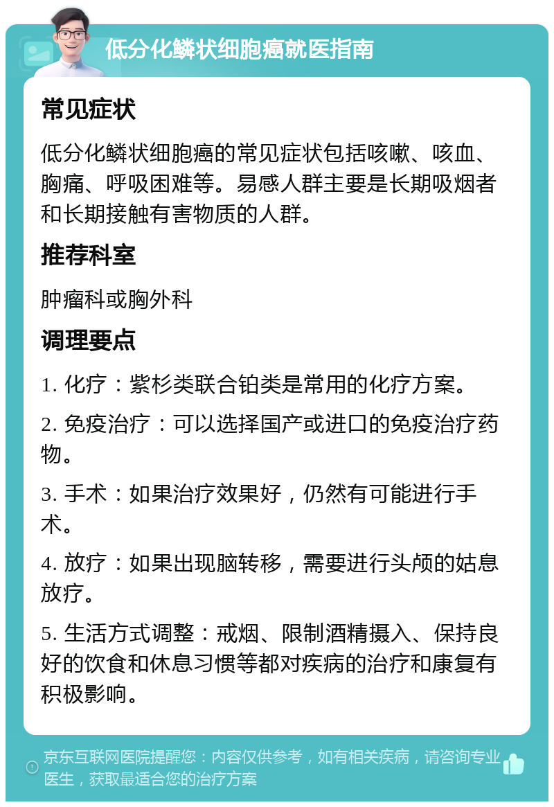 低分化鳞状细胞癌就医指南 常见症状 低分化鳞状细胞癌的常见症状包括咳嗽、咳血、胸痛、呼吸困难等。易感人群主要是长期吸烟者和长期接触有害物质的人群。 推荐科室 肿瘤科或胸外科 调理要点 1. 化疗：紫杉类联合铂类是常用的化疗方案。 2. 免疫治疗：可以选择国产或进口的免疫治疗药物。 3. 手术：如果治疗效果好，仍然有可能进行手术。 4. 放疗：如果出现脑转移，需要进行头颅的姑息放疗。 5. 生活方式调整：戒烟、限制酒精摄入、保持良好的饮食和休息习惯等都对疾病的治疗和康复有积极影响。