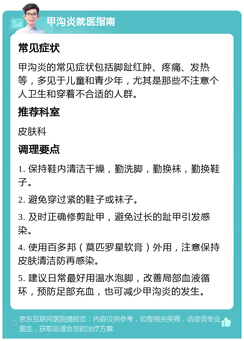 甲沟炎就医指南 常见症状 甲沟炎的常见症状包括脚趾红肿、疼痛、发热等，多见于儿童和青少年，尤其是那些不注意个人卫生和穿着不合适的人群。 推荐科室 皮肤科 调理要点 1. 保持鞋内清洁干燥，勤洗脚，勤换袜，勤换鞋子。 2. 避免穿过紧的鞋子或袜子。 3. 及时正确修剪趾甲，避免过长的趾甲引发感染。 4. 使用百多邦（莫匹罗星软膏）外用，注意保持皮肤清洁防再感染。 5. 建议日常最好用温水泡脚，改善局部血液循环，预防足部充血，也可减少甲沟炎的发生。