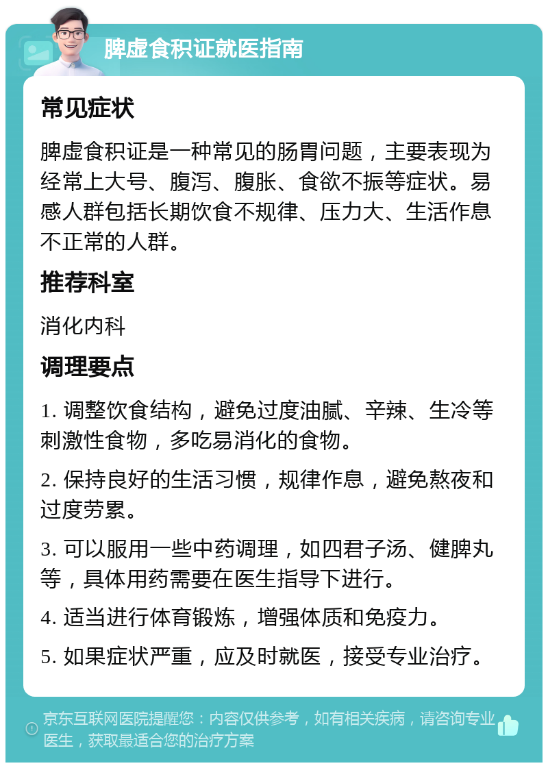 脾虚食积证就医指南 常见症状 脾虚食积证是一种常见的肠胃问题，主要表现为经常上大号、腹泻、腹胀、食欲不振等症状。易感人群包括长期饮食不规律、压力大、生活作息不正常的人群。 推荐科室 消化内科 调理要点 1. 调整饮食结构，避免过度油腻、辛辣、生冷等刺激性食物，多吃易消化的食物。 2. 保持良好的生活习惯，规律作息，避免熬夜和过度劳累。 3. 可以服用一些中药调理，如四君子汤、健脾丸等，具体用药需要在医生指导下进行。 4. 适当进行体育锻炼，增强体质和免疫力。 5. 如果症状严重，应及时就医，接受专业治疗。