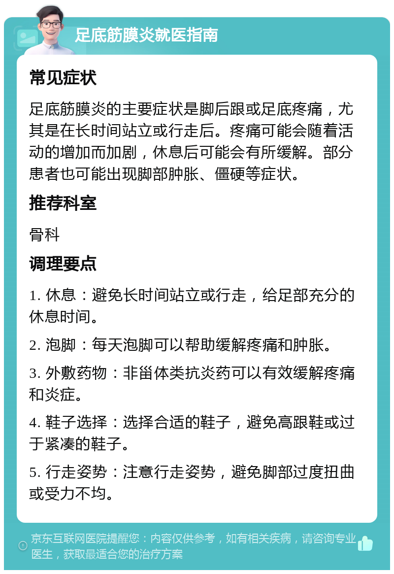 足底筋膜炎就医指南 常见症状 足底筋膜炎的主要症状是脚后跟或足底疼痛，尤其是在长时间站立或行走后。疼痛可能会随着活动的增加而加剧，休息后可能会有所缓解。部分患者也可能出现脚部肿胀、僵硬等症状。 推荐科室 骨科 调理要点 1. 休息：避免长时间站立或行走，给足部充分的休息时间。 2. 泡脚：每天泡脚可以帮助缓解疼痛和肿胀。 3. 外敷药物：非甾体类抗炎药可以有效缓解疼痛和炎症。 4. 鞋子选择：选择合适的鞋子，避免高跟鞋或过于紧凑的鞋子。 5. 行走姿势：注意行走姿势，避免脚部过度扭曲或受力不均。