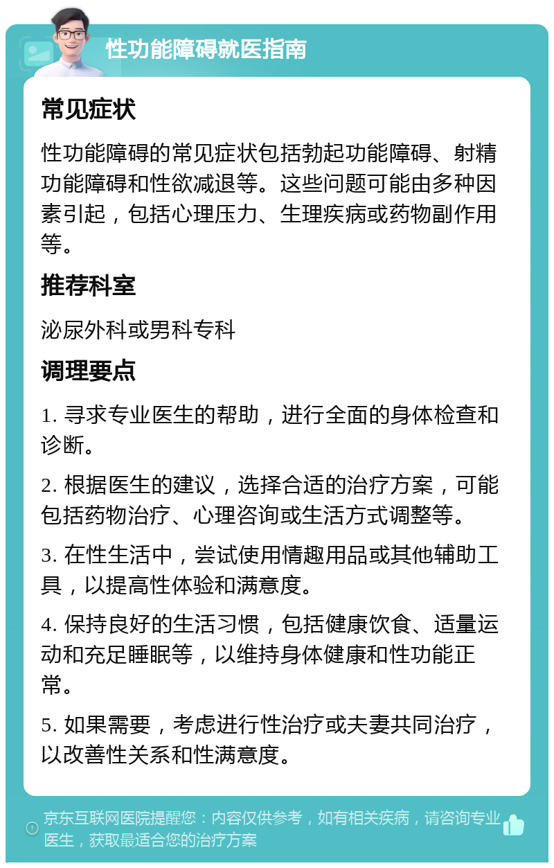 性功能障碍就医指南 常见症状 性功能障碍的常见症状包括勃起功能障碍、射精功能障碍和性欲减退等。这些问题可能由多种因素引起，包括心理压力、生理疾病或药物副作用等。 推荐科室 泌尿外科或男科专科 调理要点 1. 寻求专业医生的帮助，进行全面的身体检查和诊断。 2. 根据医生的建议，选择合适的治疗方案，可能包括药物治疗、心理咨询或生活方式调整等。 3. 在性生活中，尝试使用情趣用品或其他辅助工具，以提高性体验和满意度。 4. 保持良好的生活习惯，包括健康饮食、适量运动和充足睡眠等，以维持身体健康和性功能正常。 5. 如果需要，考虑进行性治疗或夫妻共同治疗，以改善性关系和性满意度。