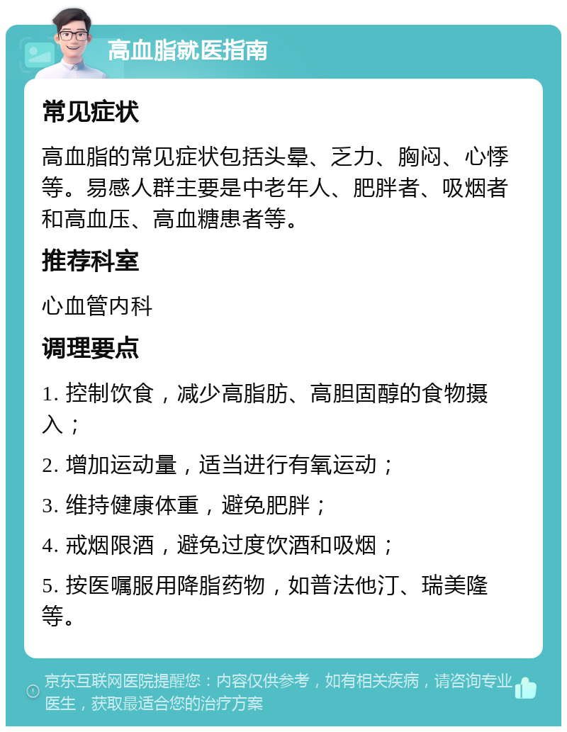 高血脂就医指南 常见症状 高血脂的常见症状包括头晕、乏力、胸闷、心悸等。易感人群主要是中老年人、肥胖者、吸烟者和高血压、高血糖患者等。 推荐科室 心血管内科 调理要点 1. 控制饮食，减少高脂肪、高胆固醇的食物摄入； 2. 增加运动量，适当进行有氧运动； 3. 维持健康体重，避免肥胖； 4. 戒烟限酒，避免过度饮酒和吸烟； 5. 按医嘱服用降脂药物，如普法他汀、瑞美隆等。