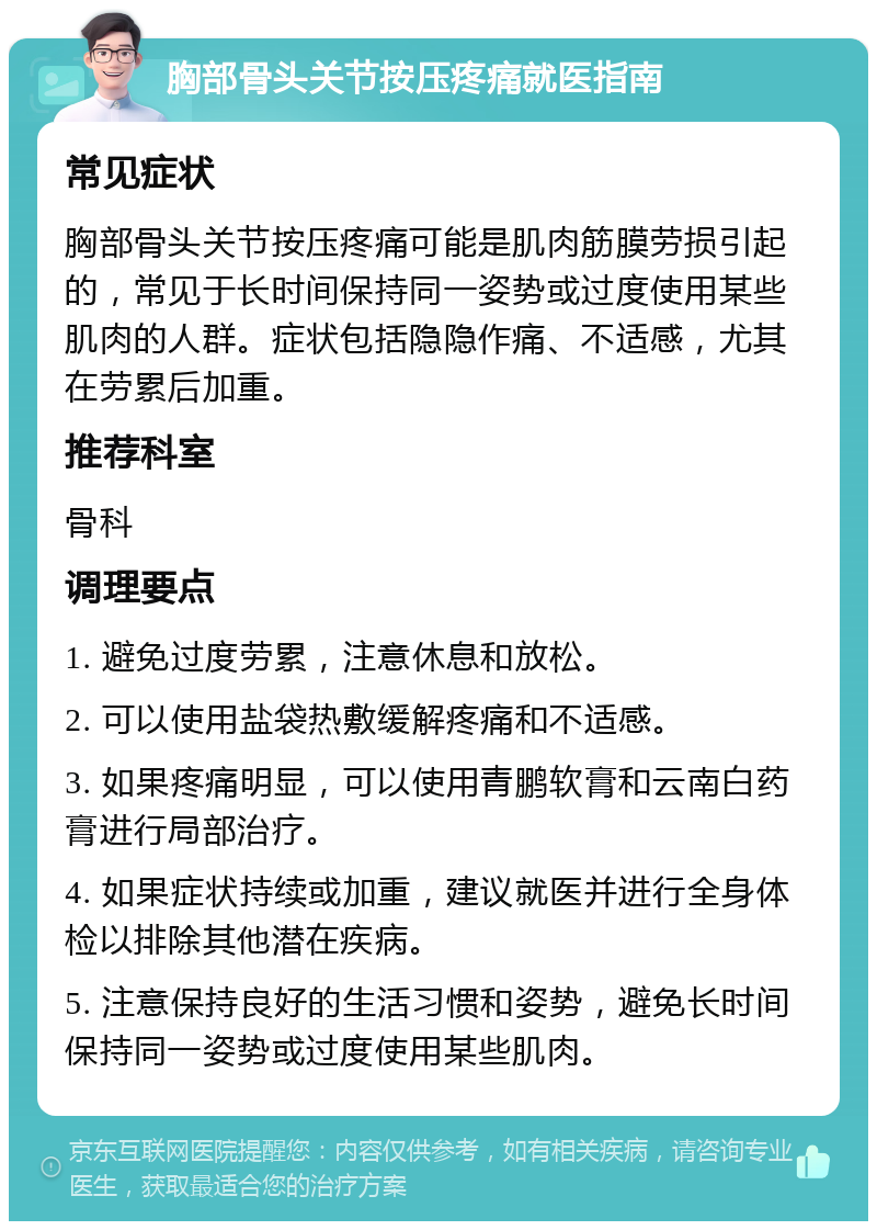 胸部骨头关节按压疼痛就医指南 常见症状 胸部骨头关节按压疼痛可能是肌肉筋膜劳损引起的，常见于长时间保持同一姿势或过度使用某些肌肉的人群。症状包括隐隐作痛、不适感，尤其在劳累后加重。 推荐科室 骨科 调理要点 1. 避免过度劳累，注意休息和放松。 2. 可以使用盐袋热敷缓解疼痛和不适感。 3. 如果疼痛明显，可以使用青鹏软膏和云南白药膏进行局部治疗。 4. 如果症状持续或加重，建议就医并进行全身体检以排除其他潜在疾病。 5. 注意保持良好的生活习惯和姿势，避免长时间保持同一姿势或过度使用某些肌肉。