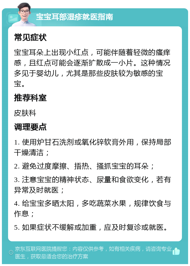 宝宝耳部湿疹就医指南 常见症状 宝宝耳朵上出现小红点，可能伴随着轻微的瘙痒感，且红点可能会逐渐扩散成一小片。这种情况多见于婴幼儿，尤其是那些皮肤较为敏感的宝宝。 推荐科室 皮肤科 调理要点 1. 使用炉甘石洗剂或氧化锌软膏外用，保持局部干燥清洁； 2. 避免过度摩擦、捂热、搔抓宝宝的耳朵； 3. 注意宝宝的精神状态、尿量和食欲变化，若有异常及时就医； 4. 给宝宝多晒太阳，多吃蔬菜水果，规律饮食与作息； 5. 如果症状不缓解或加重，应及时复诊或就医。