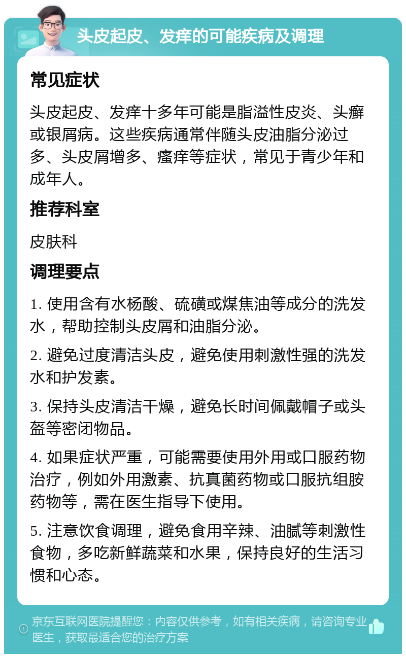 头皮起皮、发痒的可能疾病及调理 常见症状 头皮起皮、发痒十多年可能是脂溢性皮炎、头癣或银屑病。这些疾病通常伴随头皮油脂分泌过多、头皮屑增多、瘙痒等症状，常见于青少年和成年人。 推荐科室 皮肤科 调理要点 1. 使用含有水杨酸、硫磺或煤焦油等成分的洗发水，帮助控制头皮屑和油脂分泌。 2. 避免过度清洁头皮，避免使用刺激性强的洗发水和护发素。 3. 保持头皮清洁干燥，避免长时间佩戴帽子或头盔等密闭物品。 4. 如果症状严重，可能需要使用外用或口服药物治疗，例如外用激素、抗真菌药物或口服抗组胺药物等，需在医生指导下使用。 5. 注意饮食调理，避免食用辛辣、油腻等刺激性食物，多吃新鲜蔬菜和水果，保持良好的生活习惯和心态。