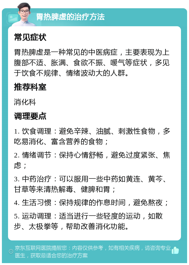 胃热脾虚的治疗方法 常见症状 胃热脾虚是一种常见的中医病症，主要表现为上腹部不适、胀满、食欲不振、嗳气等症状，多见于饮食不规律、情绪波动大的人群。 推荐科室 消化科 调理要点 1. 饮食调理：避免辛辣、油腻、刺激性食物，多吃易消化、富含营养的食物； 2. 情绪调节：保持心情舒畅，避免过度紧张、焦虑； 3. 中药治疗：可以服用一些中药如黄连、黄芩、甘草等来清热解毒、健脾和胃； 4. 生活习惯：保持规律的作息时间，避免熬夜； 5. 运动调理：适当进行一些轻度的运动，如散步、太极拳等，帮助改善消化功能。