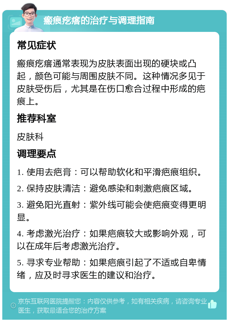 瘢痕疙瘩的治疗与调理指南 常见症状 瘢痕疙瘩通常表现为皮肤表面出现的硬块或凸起，颜色可能与周围皮肤不同。这种情况多见于皮肤受伤后，尤其是在伤口愈合过程中形成的疤痕上。 推荐科室 皮肤科 调理要点 1. 使用去疤膏：可以帮助软化和平滑疤痕组织。 2. 保持皮肤清洁：避免感染和刺激疤痕区域。 3. 避免阳光直射：紫外线可能会使疤痕变得更明显。 4. 考虑激光治疗：如果疤痕较大或影响外观，可以在成年后考虑激光治疗。 5. 寻求专业帮助：如果疤痕引起了不适或自卑情绪，应及时寻求医生的建议和治疗。