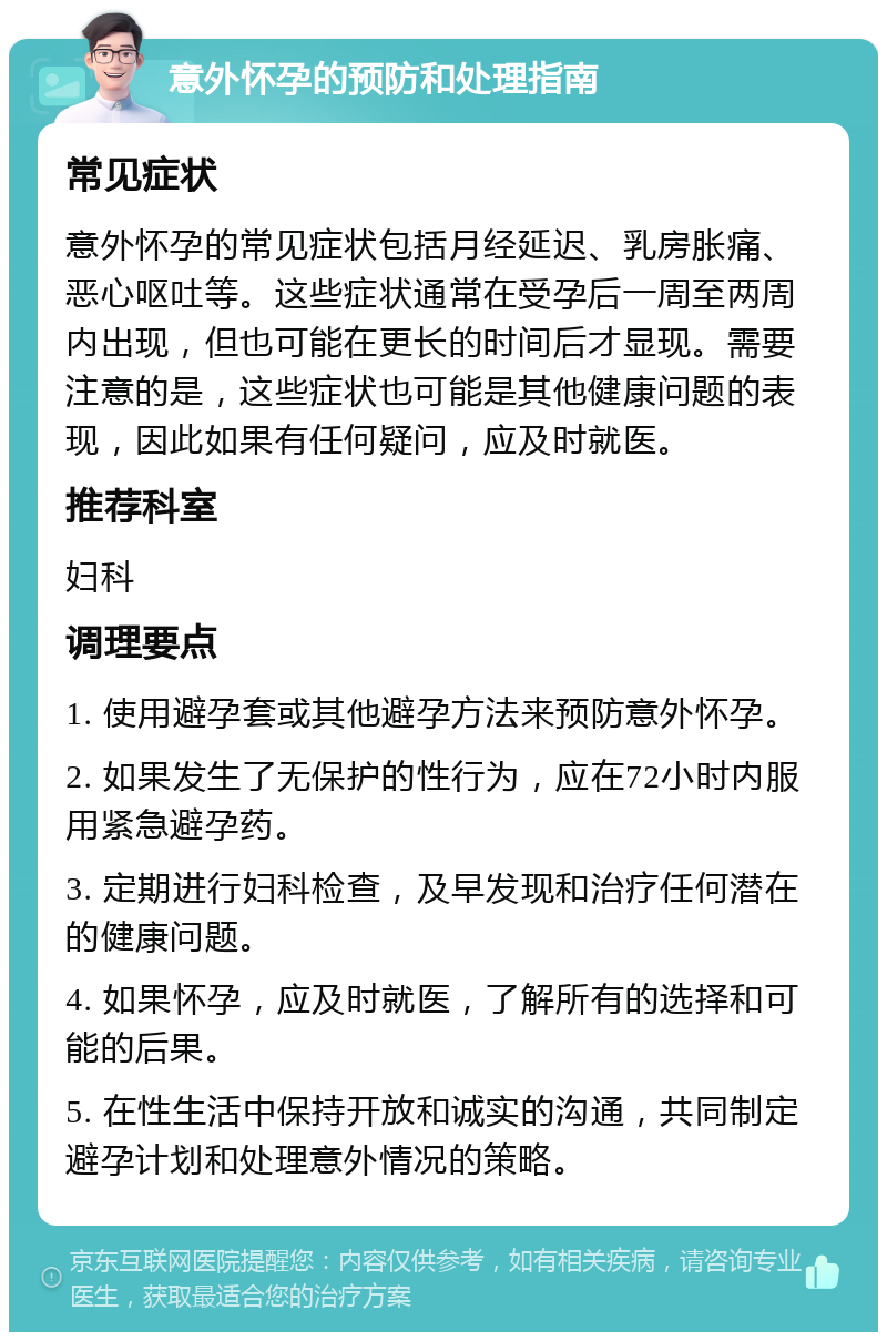 意外怀孕的预防和处理指南 常见症状 意外怀孕的常见症状包括月经延迟、乳房胀痛、恶心呕吐等。这些症状通常在受孕后一周至两周内出现，但也可能在更长的时间后才显现。需要注意的是，这些症状也可能是其他健康问题的表现，因此如果有任何疑问，应及时就医。 推荐科室 妇科 调理要点 1. 使用避孕套或其他避孕方法来预防意外怀孕。 2. 如果发生了无保护的性行为，应在72小时内服用紧急避孕药。 3. 定期进行妇科检查，及早发现和治疗任何潜在的健康问题。 4. 如果怀孕，应及时就医，了解所有的选择和可能的后果。 5. 在性生活中保持开放和诚实的沟通，共同制定避孕计划和处理意外情况的策略。