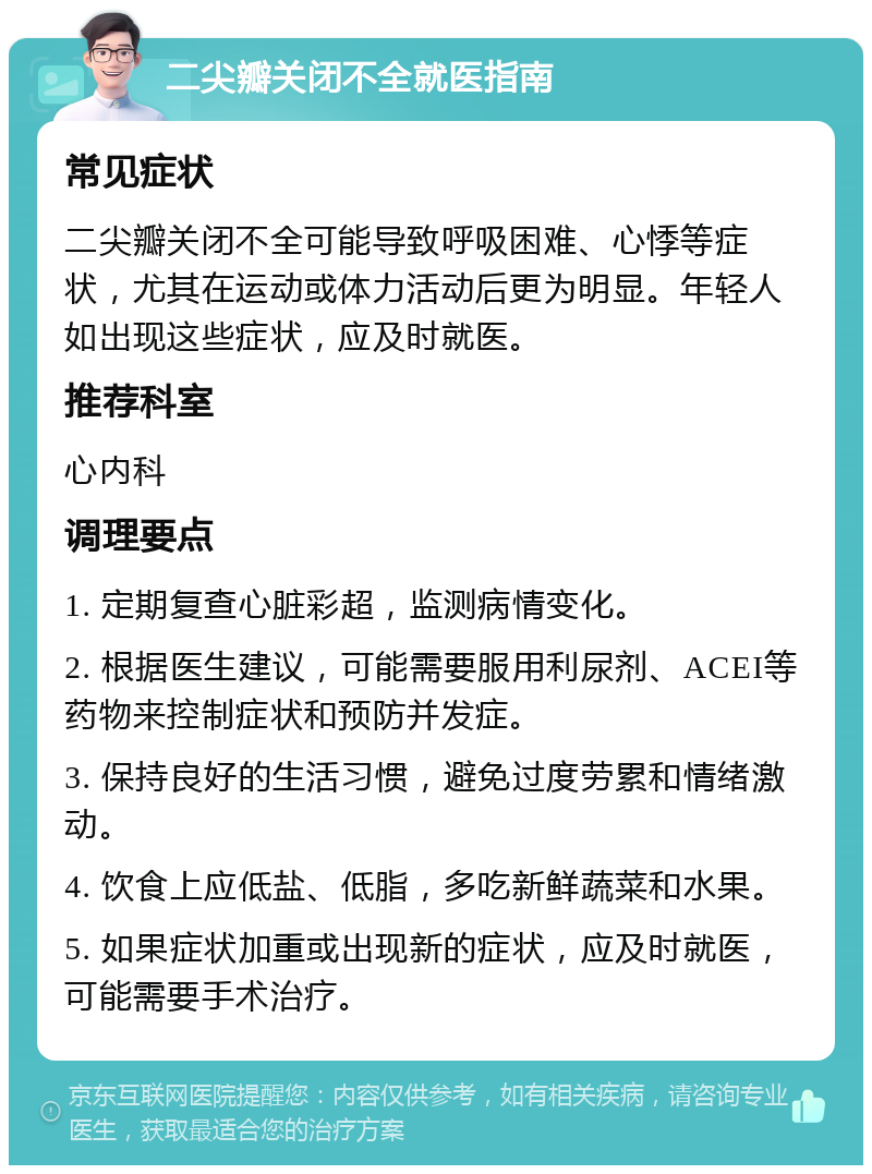 二尖瓣关闭不全就医指南 常见症状 二尖瓣关闭不全可能导致呼吸困难、心悸等症状，尤其在运动或体力活动后更为明显。年轻人如出现这些症状，应及时就医。 推荐科室 心内科 调理要点 1. 定期复查心脏彩超，监测病情变化。 2. 根据医生建议，可能需要服用利尿剂、ACEI等药物来控制症状和预防并发症。 3. 保持良好的生活习惯，避免过度劳累和情绪激动。 4. 饮食上应低盐、低脂，多吃新鲜蔬菜和水果。 5. 如果症状加重或出现新的症状，应及时就医，可能需要手术治疗。