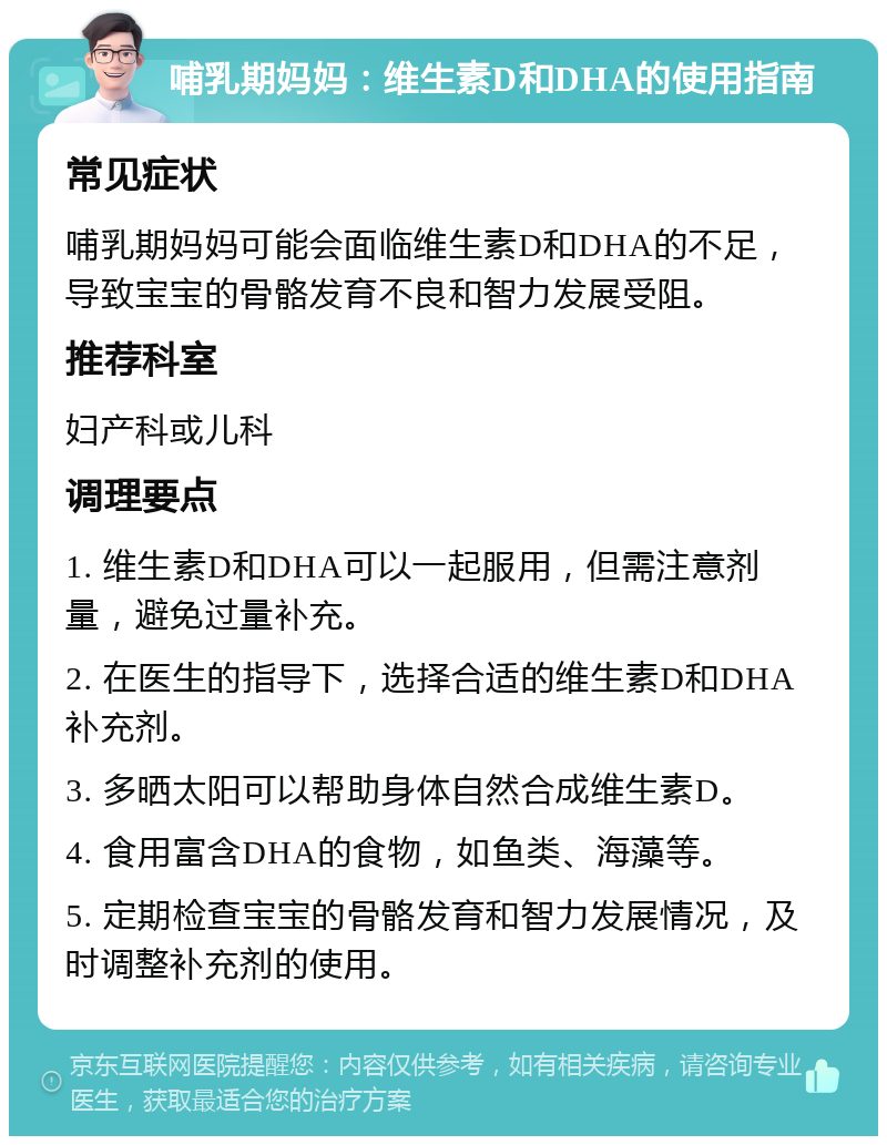 哺乳期妈妈：维生素D和DHA的使用指南 常见症状 哺乳期妈妈可能会面临维生素D和DHA的不足，导致宝宝的骨骼发育不良和智力发展受阻。 推荐科室 妇产科或儿科 调理要点 1. 维生素D和DHA可以一起服用，但需注意剂量，避免过量补充。 2. 在医生的指导下，选择合适的维生素D和DHA补充剂。 3. 多晒太阳可以帮助身体自然合成维生素D。 4. 食用富含DHA的食物，如鱼类、海藻等。 5. 定期检查宝宝的骨骼发育和智力发展情况，及时调整补充剂的使用。