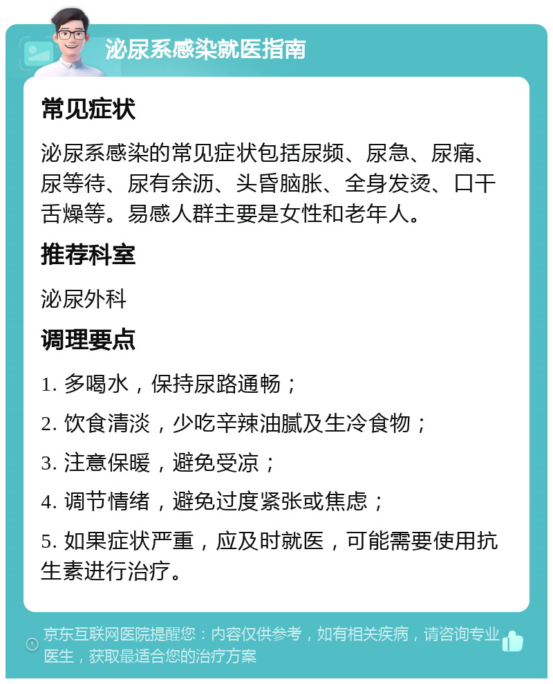 泌尿系感染就医指南 常见症状 泌尿系感染的常见症状包括尿频、尿急、尿痛、尿等待、尿有余沥、头昏脑胀、全身发烫、口干舌燥等。易感人群主要是女性和老年人。 推荐科室 泌尿外科 调理要点 1. 多喝水，保持尿路通畅； 2. 饮食清淡，少吃辛辣油腻及生冷食物； 3. 注意保暖，避免受凉； 4. 调节情绪，避免过度紧张或焦虑； 5. 如果症状严重，应及时就医，可能需要使用抗生素进行治疗。