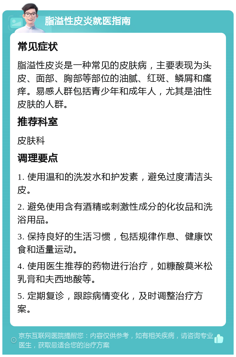 脂溢性皮炎就医指南 常见症状 脂溢性皮炎是一种常见的皮肤病，主要表现为头皮、面部、胸部等部位的油腻、红斑、鳞屑和瘙痒。易感人群包括青少年和成年人，尤其是油性皮肤的人群。 推荐科室 皮肤科 调理要点 1. 使用温和的洗发水和护发素，避免过度清洁头皮。 2. 避免使用含有酒精或刺激性成分的化妆品和洗浴用品。 3. 保持良好的生活习惯，包括规律作息、健康饮食和适量运动。 4. 使用医生推荐的药物进行治疗，如糠酸莫米松乳膏和夫西地酸等。 5. 定期复诊，跟踪病情变化，及时调整治疗方案。