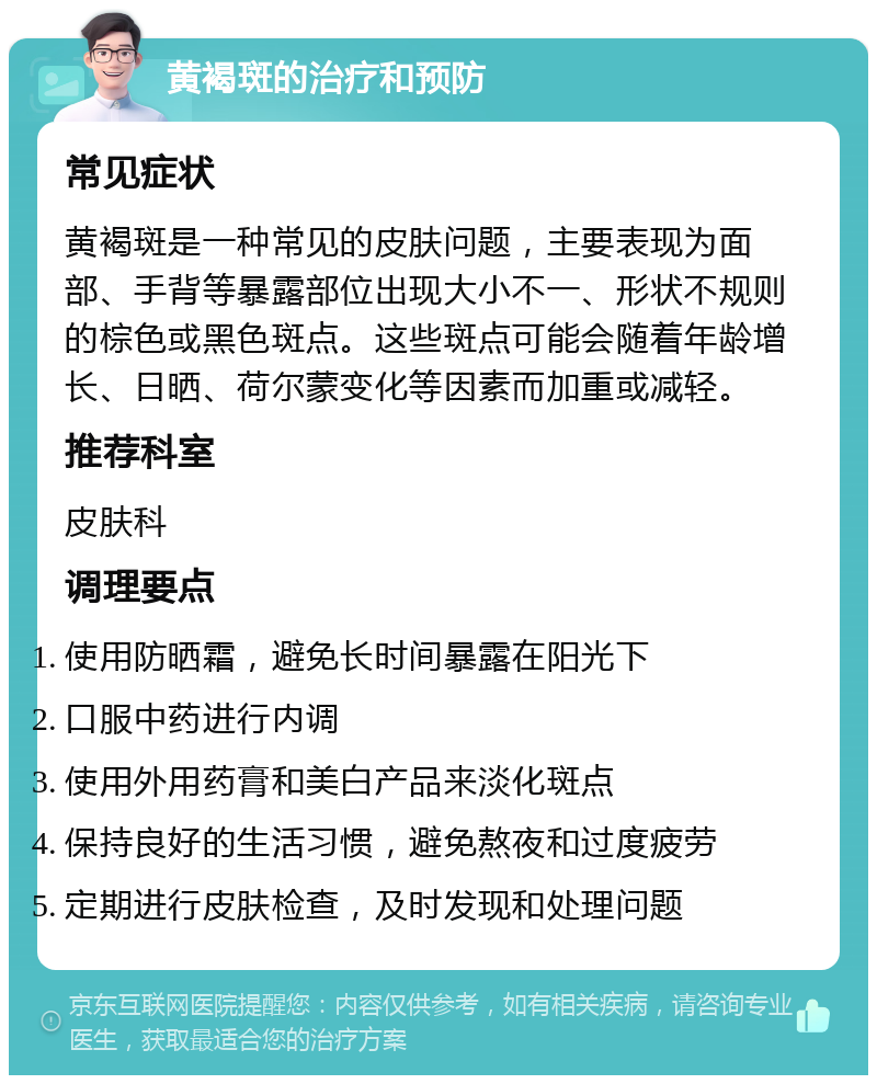 黄褐斑的治疗和预防 常见症状 黄褐斑是一种常见的皮肤问题，主要表现为面部、手背等暴露部位出现大小不一、形状不规则的棕色或黑色斑点。这些斑点可能会随着年龄增长、日晒、荷尔蒙变化等因素而加重或减轻。 推荐科室 皮肤科 调理要点 使用防晒霜，避免长时间暴露在阳光下 口服中药进行内调 使用外用药膏和美白产品来淡化斑点 保持良好的生活习惯，避免熬夜和过度疲劳 定期进行皮肤检查，及时发现和处理问题