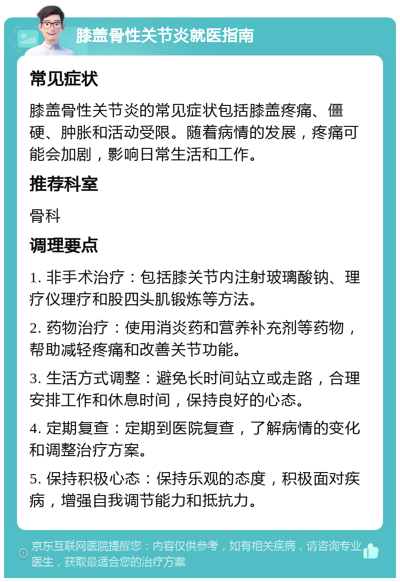 膝盖骨性关节炎就医指南 常见症状 膝盖骨性关节炎的常见症状包括膝盖疼痛、僵硬、肿胀和活动受限。随着病情的发展，疼痛可能会加剧，影响日常生活和工作。 推荐科室 骨科 调理要点 1. 非手术治疗：包括膝关节内注射玻璃酸钠、理疗仪理疗和股四头肌锻炼等方法。 2. 药物治疗：使用消炎药和营养补充剂等药物，帮助减轻疼痛和改善关节功能。 3. 生活方式调整：避免长时间站立或走路，合理安排工作和休息时间，保持良好的心态。 4. 定期复查：定期到医院复查，了解病情的变化和调整治疗方案。 5. 保持积极心态：保持乐观的态度，积极面对疾病，增强自我调节能力和抵抗力。