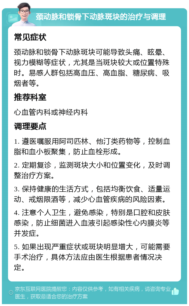 颈动脉和锁骨下动脉斑块的治疗与调理 常见症状 颈动脉和锁骨下动脉斑块可能导致头痛、眩晕、视力模糊等症状，尤其是当斑块较大或位置特殊时。易感人群包括高血压、高血脂、糖尿病、吸烟者等。 推荐科室 心血管内科或神经内科 调理要点 1. 遵医嘱服用阿司匹林、他汀类药物等，控制血脂和血小板聚集，防止血栓形成。 2. 定期复诊，监测斑块大小和位置变化，及时调整治疗方案。 3. 保持健康的生活方式，包括均衡饮食、适量运动、戒烟限酒等，减少心血管疾病的风险因素。 4. 注意个人卫生，避免感染，特别是口腔和皮肤感染，防止细菌进入血液引起感染性心内膜炎等并发症。 5. 如果出现严重症状或斑块明显增大，可能需要手术治疗，具体方法应由医生根据患者情况决定。