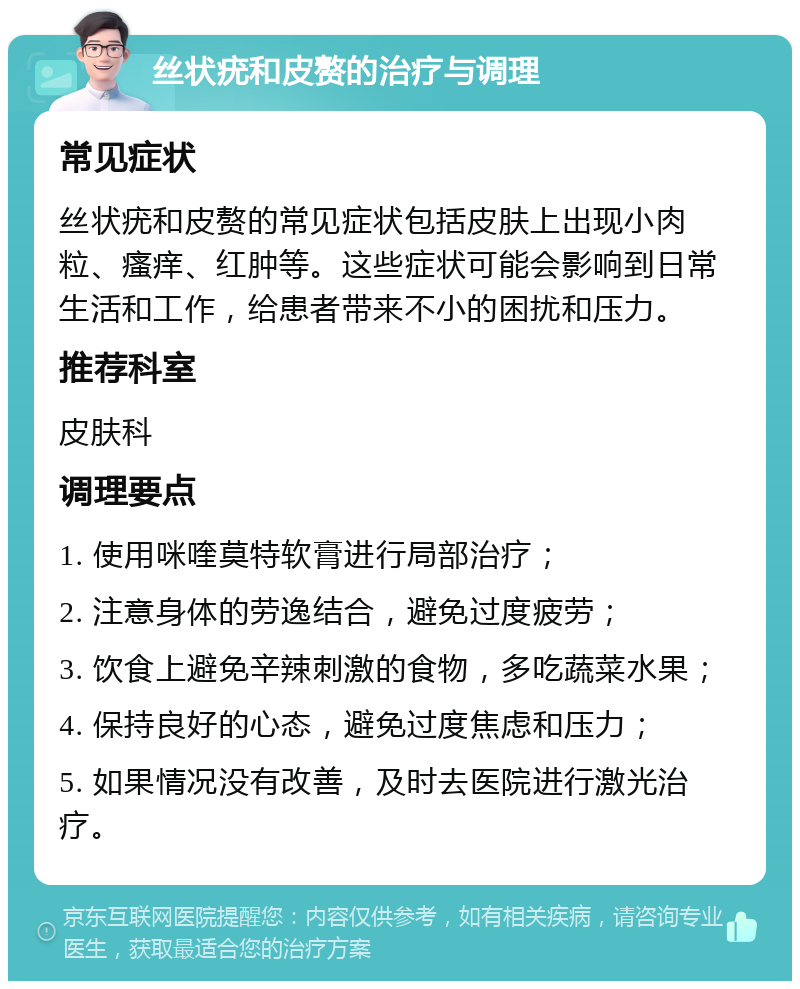 丝状疣和皮赘的治疗与调理 常见症状 丝状疣和皮赘的常见症状包括皮肤上出现小肉粒、瘙痒、红肿等。这些症状可能会影响到日常生活和工作，给患者带来不小的困扰和压力。 推荐科室 皮肤科 调理要点 1. 使用咪喹莫特软膏进行局部治疗； 2. 注意身体的劳逸结合，避免过度疲劳； 3. 饮食上避免辛辣刺激的食物，多吃蔬菜水果； 4. 保持良好的心态，避免过度焦虑和压力； 5. 如果情况没有改善，及时去医院进行激光治疗。