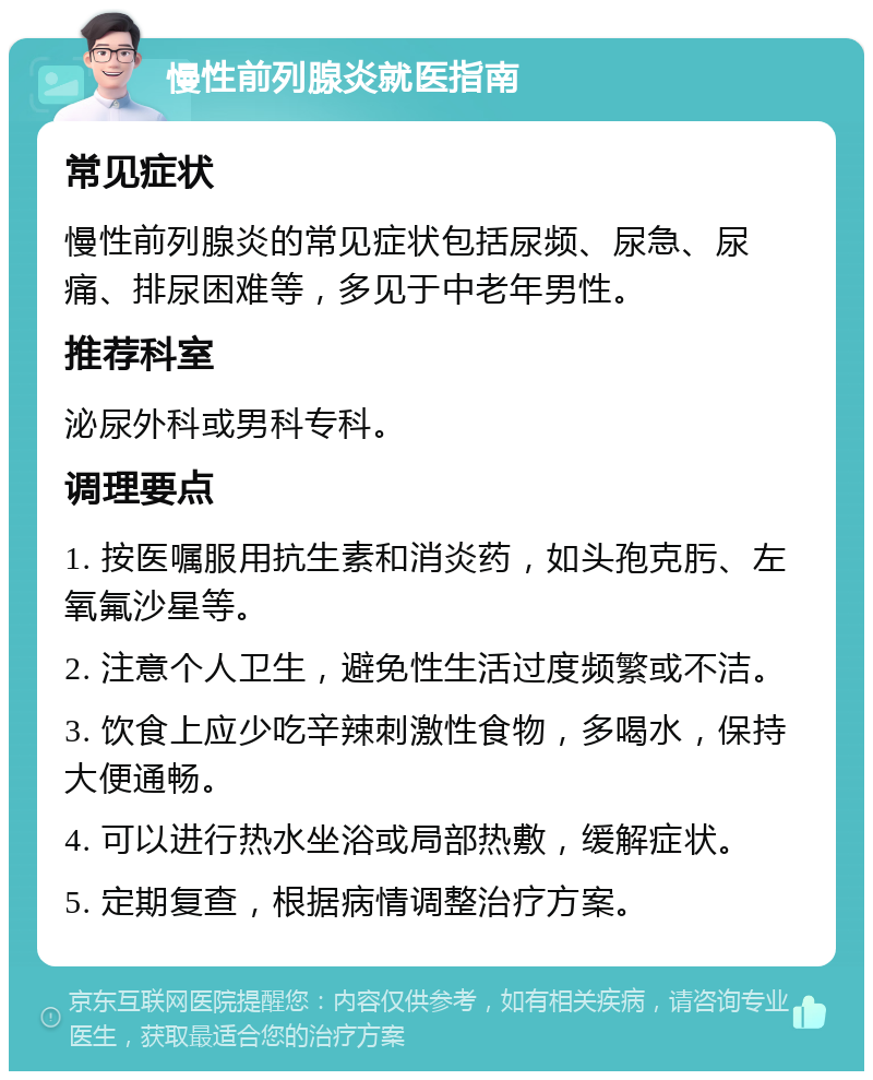 慢性前列腺炎就医指南 常见症状 慢性前列腺炎的常见症状包括尿频、尿急、尿痛、排尿困难等，多见于中老年男性。 推荐科室 泌尿外科或男科专科。 调理要点 1. 按医嘱服用抗生素和消炎药，如头孢克肟、左氧氟沙星等。 2. 注意个人卫生，避免性生活过度频繁或不洁。 3. 饮食上应少吃辛辣刺激性食物，多喝水，保持大便通畅。 4. 可以进行热水坐浴或局部热敷，缓解症状。 5. 定期复查，根据病情调整治疗方案。