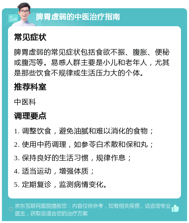 脾胃虚弱的中医治疗指南 常见症状 脾胃虚弱的常见症状包括食欲不振、腹胀、便秘或腹泻等。易感人群主要是小儿和老年人，尤其是那些饮食不规律或生活压力大的个体。 推荐科室 中医科 调理要点 1. 调整饮食，避免油腻和难以消化的食物； 2. 使用中药调理，如参苓白术散和保和丸； 3. 保持良好的生活习惯，规律作息； 4. 适当运动，增强体质； 5. 定期复诊，监测病情变化。