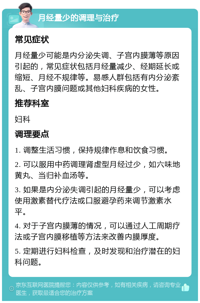 月经量少的调理与治疗 常见症状 月经量少可能是内分泌失调、子宫内膜薄等原因引起的，常见症状包括月经量减少、经期延长或缩短、月经不规律等。易感人群包括有内分泌紊乱、子宫内膜问题或其他妇科疾病的女性。 推荐科室 妇科 调理要点 1. 调整生活习惯，保持规律作息和饮食习惯。 2. 可以服用中药调理肾虚型月经过少，如六味地黄丸、当归补血汤等。 3. 如果是内分泌失调引起的月经量少，可以考虑使用激素替代疗法或口服避孕药来调节激素水平。 4. 对于子宫内膜薄的情况，可以通过人工周期疗法或子宫内膜移植等方法来改善内膜厚度。 5. 定期进行妇科检查，及时发现和治疗潜在的妇科问题。