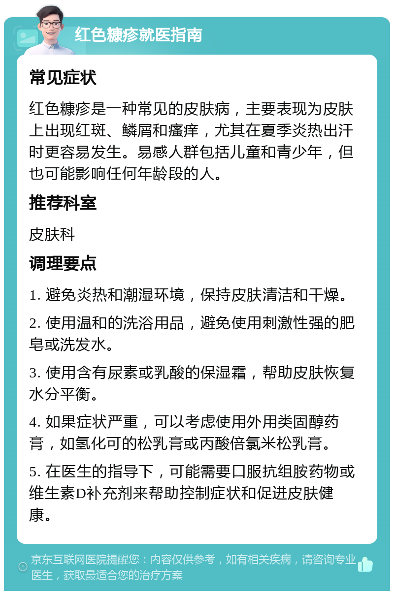 红色糠疹就医指南 常见症状 红色糠疹是一种常见的皮肤病，主要表现为皮肤上出现红斑、鳞屑和瘙痒，尤其在夏季炎热出汗时更容易发生。易感人群包括儿童和青少年，但也可能影响任何年龄段的人。 推荐科室 皮肤科 调理要点 1. 避免炎热和潮湿环境，保持皮肤清洁和干燥。 2. 使用温和的洗浴用品，避免使用刺激性强的肥皂或洗发水。 3. 使用含有尿素或乳酸的保湿霜，帮助皮肤恢复水分平衡。 4. 如果症状严重，可以考虑使用外用类固醇药膏，如氢化可的松乳膏或丙酸倍氯米松乳膏。 5. 在医生的指导下，可能需要口服抗组胺药物或维生素D补充剂来帮助控制症状和促进皮肤健康。