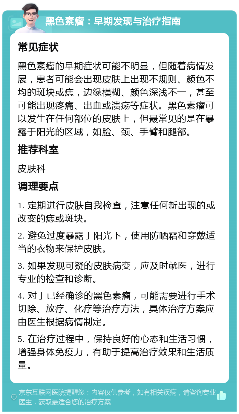 黑色素瘤：早期发现与治疗指南 常见症状 黑色素瘤的早期症状可能不明显，但随着病情发展，患者可能会出现皮肤上出现不规则、颜色不均的斑块或痣，边缘模糊、颜色深浅不一，甚至可能出现疼痛、出血或溃疡等症状。黑色素瘤可以发生在任何部位的皮肤上，但最常见的是在暴露于阳光的区域，如脸、颈、手臂和腿部。 推荐科室 皮肤科 调理要点 1. 定期进行皮肤自我检查，注意任何新出现的或改变的痣或斑块。 2. 避免过度暴露于阳光下，使用防晒霜和穿戴适当的衣物来保护皮肤。 3. 如果发现可疑的皮肤病变，应及时就医，进行专业的检查和诊断。 4. 对于已经确诊的黑色素瘤，可能需要进行手术切除、放疗、化疗等治疗方法，具体治疗方案应由医生根据病情制定。 5. 在治疗过程中，保持良好的心态和生活习惯，增强身体免疫力，有助于提高治疗效果和生活质量。