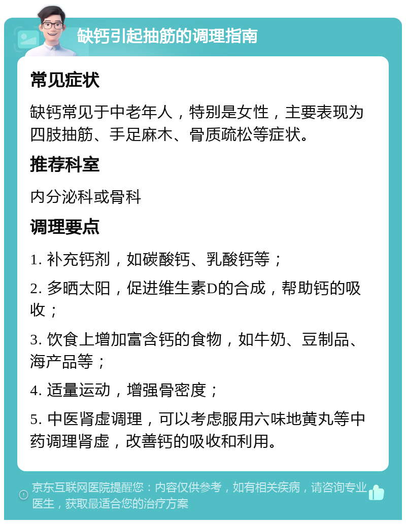 缺钙引起抽筋的调理指南 常见症状 缺钙常见于中老年人，特别是女性，主要表现为四肢抽筋、手足麻木、骨质疏松等症状。 推荐科室 内分泌科或骨科 调理要点 1. 补充钙剂，如碳酸钙、乳酸钙等； 2. 多晒太阳，促进维生素D的合成，帮助钙的吸收； 3. 饮食上增加富含钙的食物，如牛奶、豆制品、海产品等； 4. 适量运动，增强骨密度； 5. 中医肾虚调理，可以考虑服用六味地黄丸等中药调理肾虚，改善钙的吸收和利用。