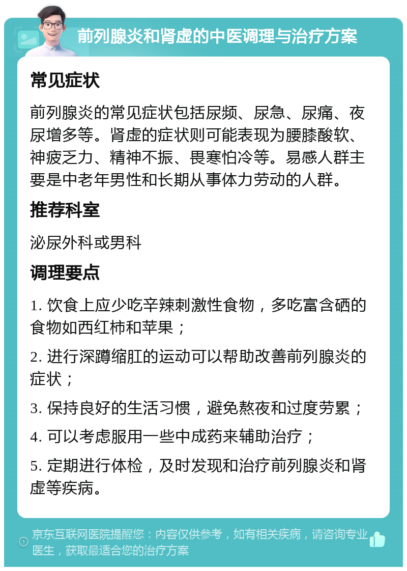 前列腺炎和肾虚的中医调理与治疗方案 常见症状 前列腺炎的常见症状包括尿频、尿急、尿痛、夜尿增多等。肾虚的症状则可能表现为腰膝酸软、神疲乏力、精神不振、畏寒怕冷等。易感人群主要是中老年男性和长期从事体力劳动的人群。 推荐科室 泌尿外科或男科 调理要点 1. 饮食上应少吃辛辣刺激性食物，多吃富含硒的食物如西红柿和苹果； 2. 进行深蹲缩肛的运动可以帮助改善前列腺炎的症状； 3. 保持良好的生活习惯，避免熬夜和过度劳累； 4. 可以考虑服用一些中成药来辅助治疗； 5. 定期进行体检，及时发现和治疗前列腺炎和肾虚等疾病。