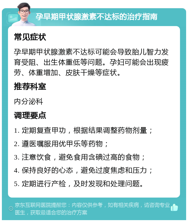 孕早期甲状腺激素不达标的治疗指南 常见症状 孕早期甲状腺激素不达标可能会导致胎儿智力发育受阻、出生体重低等问题。孕妇可能会出现疲劳、体重增加、皮肤干燥等症状。 推荐科室 内分泌科 调理要点 1. 定期复查甲功，根据结果调整药物剂量； 2. 遵医嘱服用优甲乐等药物； 3. 注意饮食，避免食用含碘过高的食物； 4. 保持良好的心态，避免过度焦虑和压力； 5. 定期进行产检，及时发现和处理问题。