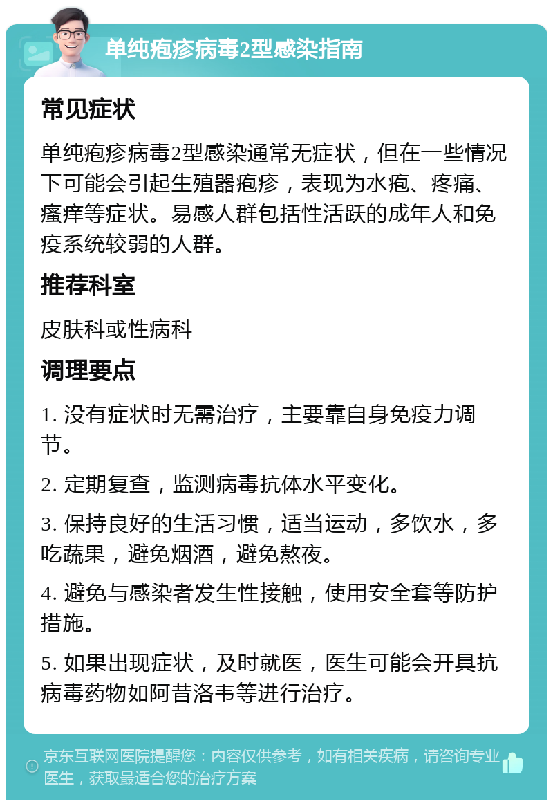 单纯疱疹病毒2型感染指南 常见症状 单纯疱疹病毒2型感染通常无症状，但在一些情况下可能会引起生殖器疱疹，表现为水疱、疼痛、瘙痒等症状。易感人群包括性活跃的成年人和免疫系统较弱的人群。 推荐科室 皮肤科或性病科 调理要点 1. 没有症状时无需治疗，主要靠自身免疫力调节。 2. 定期复查，监测病毒抗体水平变化。 3. 保持良好的生活习惯，适当运动，多饮水，多吃蔬果，避免烟酒，避免熬夜。 4. 避免与感染者发生性接触，使用安全套等防护措施。 5. 如果出现症状，及时就医，医生可能会开具抗病毒药物如阿昔洛韦等进行治疗。