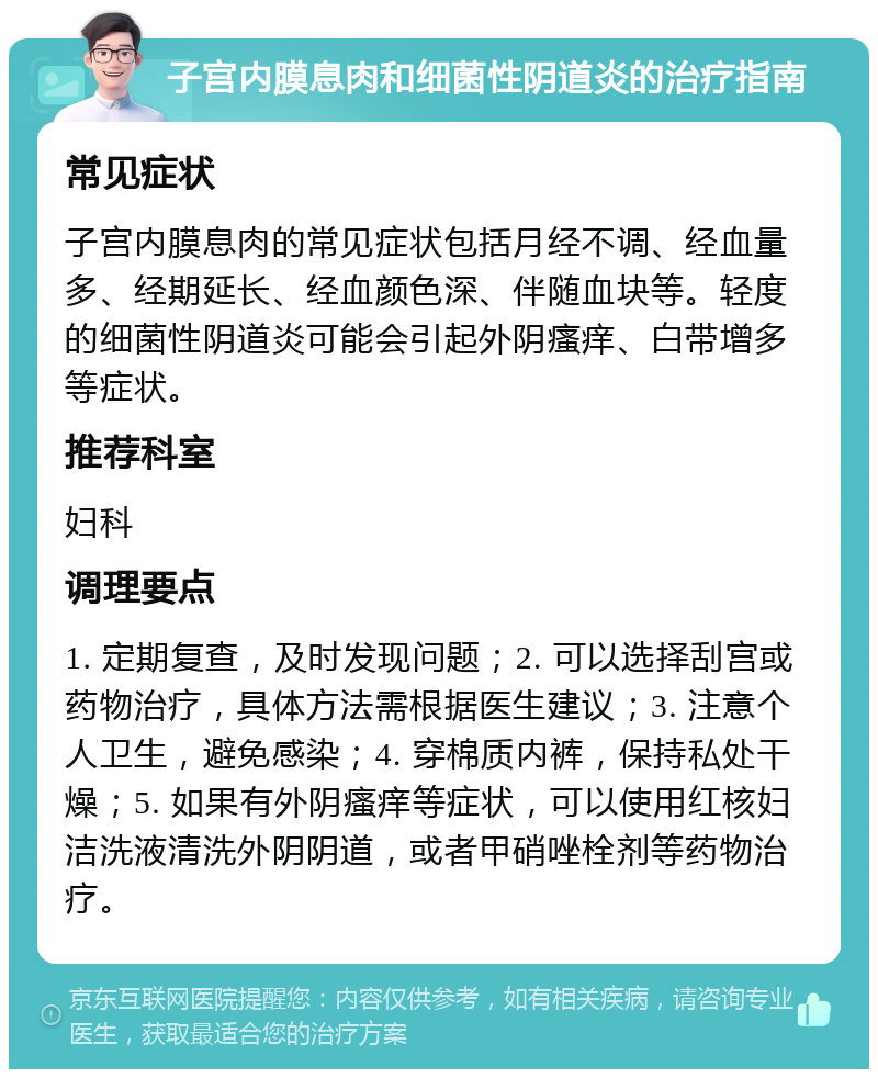 子宫内膜息肉和细菌性阴道炎的治疗指南 常见症状 子宫内膜息肉的常见症状包括月经不调、经血量多、经期延长、经血颜色深、伴随血块等。轻度的细菌性阴道炎可能会引起外阴瘙痒、白带增多等症状。 推荐科室 妇科 调理要点 1. 定期复查，及时发现问题；2. 可以选择刮宫或药物治疗，具体方法需根据医生建议；3. 注意个人卫生，避免感染；4. 穿棉质内裤，保持私处干燥；5. 如果有外阴瘙痒等症状，可以使用红核妇洁洗液清洗外阴阴道，或者甲硝唑栓剂等药物治疗。