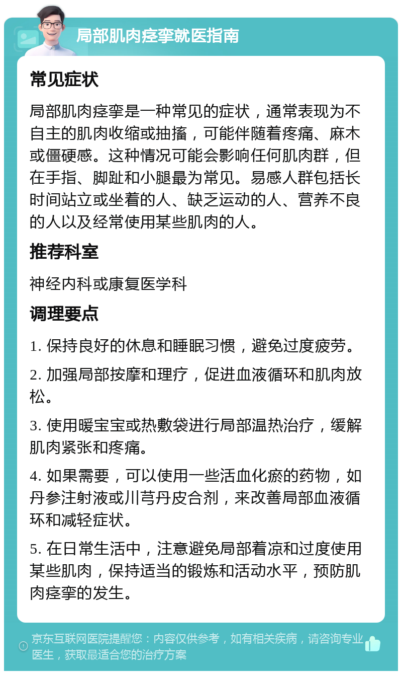 局部肌肉痉挛就医指南 常见症状 局部肌肉痉挛是一种常见的症状，通常表现为不自主的肌肉收缩或抽搐，可能伴随着疼痛、麻木或僵硬感。这种情况可能会影响任何肌肉群，但在手指、脚趾和小腿最为常见。易感人群包括长时间站立或坐着的人、缺乏运动的人、营养不良的人以及经常使用某些肌肉的人。 推荐科室 神经内科或康复医学科 调理要点 1. 保持良好的休息和睡眠习惯，避免过度疲劳。 2. 加强局部按摩和理疗，促进血液循环和肌肉放松。 3. 使用暖宝宝或热敷袋进行局部温热治疗，缓解肌肉紧张和疼痛。 4. 如果需要，可以使用一些活血化瘀的药物，如丹参注射液或川芎丹皮合剂，来改善局部血液循环和减轻症状。 5. 在日常生活中，注意避免局部着凉和过度使用某些肌肉，保持适当的锻炼和活动水平，预防肌肉痉挛的发生。