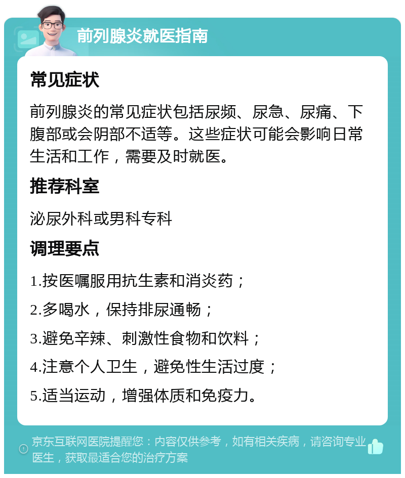 前列腺炎就医指南 常见症状 前列腺炎的常见症状包括尿频、尿急、尿痛、下腹部或会阴部不适等。这些症状可能会影响日常生活和工作，需要及时就医。 推荐科室 泌尿外科或男科专科 调理要点 1.按医嘱服用抗生素和消炎药； 2.多喝水，保持排尿通畅； 3.避免辛辣、刺激性食物和饮料； 4.注意个人卫生，避免性生活过度； 5.适当运动，增强体质和免疫力。