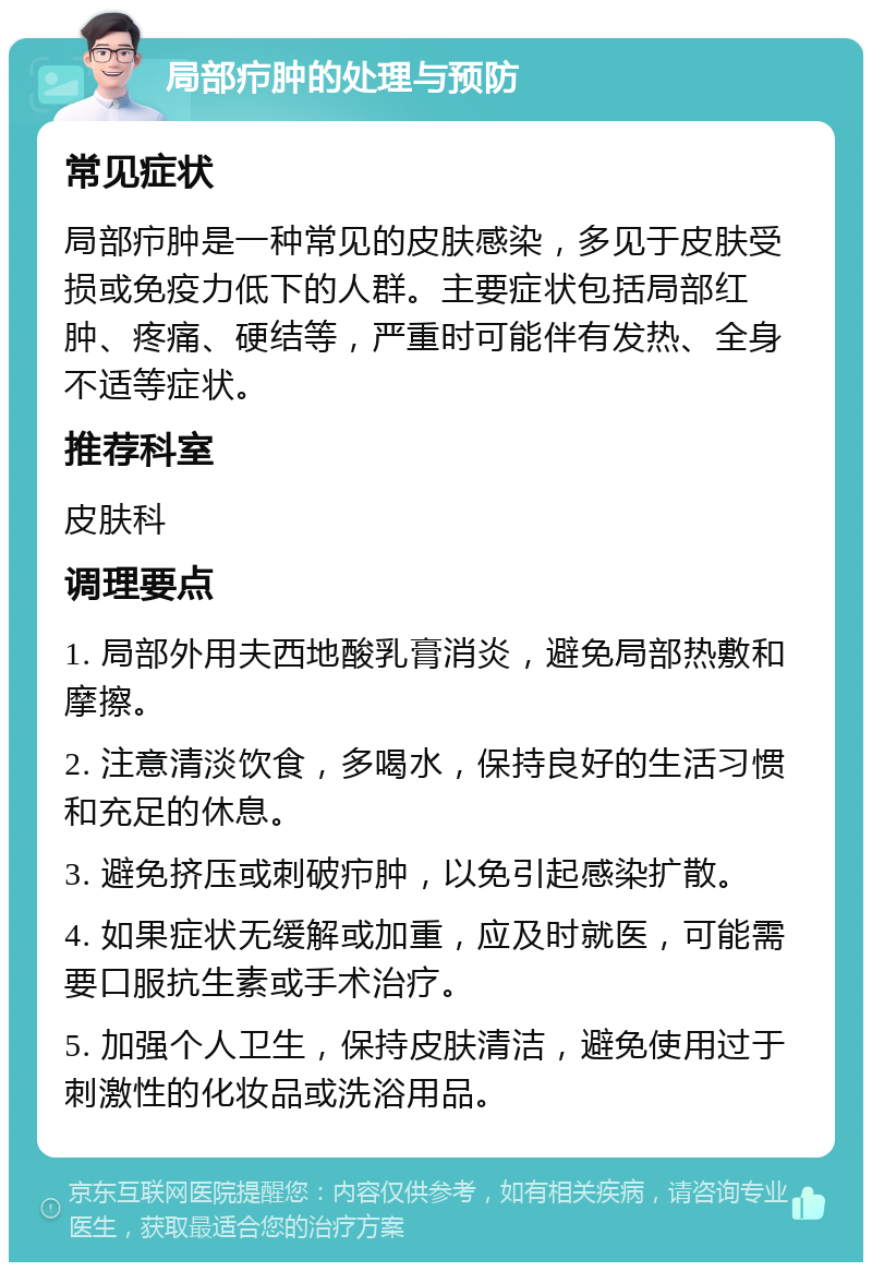 局部疖肿的处理与预防 常见症状 局部疖肿是一种常见的皮肤感染，多见于皮肤受损或免疫力低下的人群。主要症状包括局部红肿、疼痛、硬结等，严重时可能伴有发热、全身不适等症状。 推荐科室 皮肤科 调理要点 1. 局部外用夫西地酸乳膏消炎，避免局部热敷和摩擦。 2. 注意清淡饮食，多喝水，保持良好的生活习惯和充足的休息。 3. 避免挤压或刺破疖肿，以免引起感染扩散。 4. 如果症状无缓解或加重，应及时就医，可能需要口服抗生素或手术治疗。 5. 加强个人卫生，保持皮肤清洁，避免使用过于刺激性的化妆品或洗浴用品。