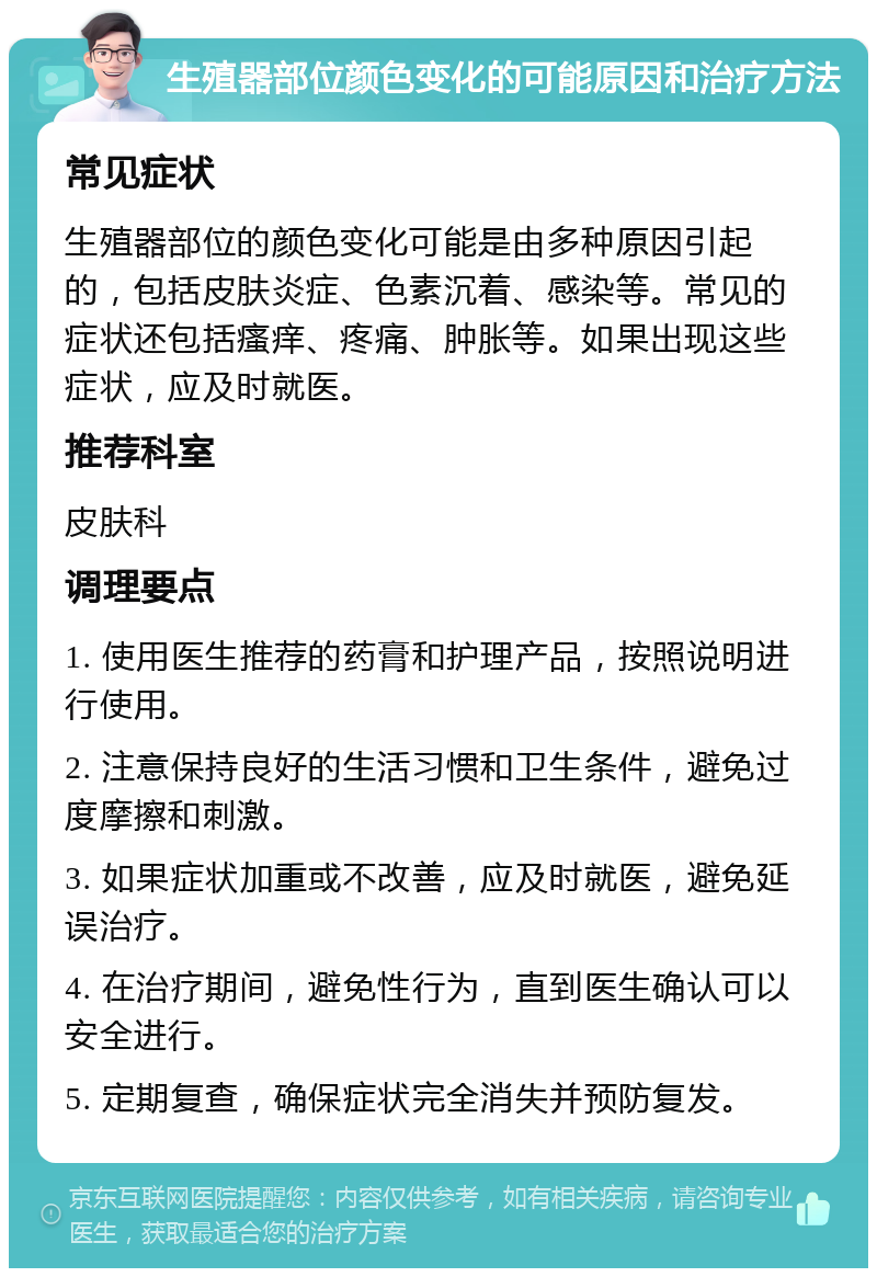 生殖器部位颜色变化的可能原因和治疗方法 常见症状 生殖器部位的颜色变化可能是由多种原因引起的，包括皮肤炎症、色素沉着、感染等。常见的症状还包括瘙痒、疼痛、肿胀等。如果出现这些症状，应及时就医。 推荐科室 皮肤科 调理要点 1. 使用医生推荐的药膏和护理产品，按照说明进行使用。 2. 注意保持良好的生活习惯和卫生条件，避免过度摩擦和刺激。 3. 如果症状加重或不改善，应及时就医，避免延误治疗。 4. 在治疗期间，避免性行为，直到医生确认可以安全进行。 5. 定期复查，确保症状完全消失并预防复发。