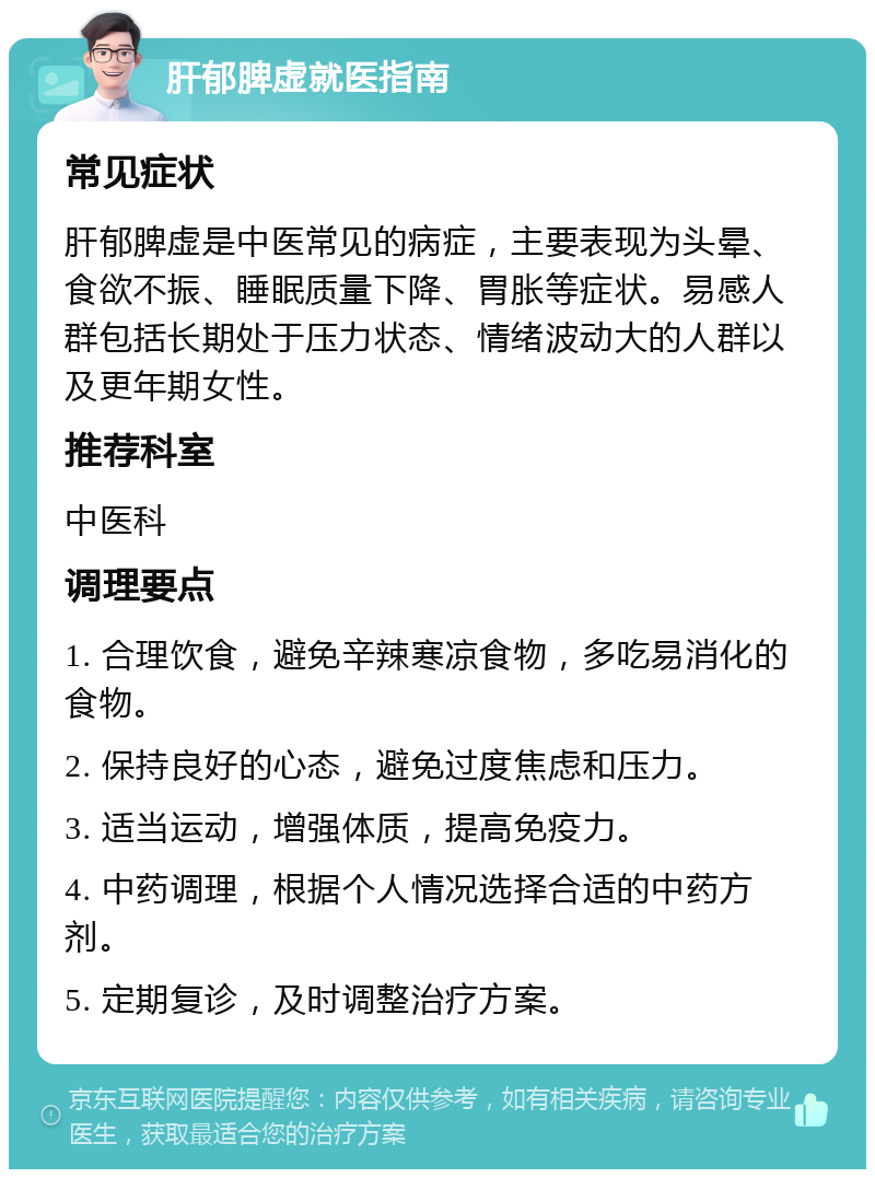 肝郁脾虚就医指南 常见症状 肝郁脾虚是中医常见的病症，主要表现为头晕、食欲不振、睡眠质量下降、胃胀等症状。易感人群包括长期处于压力状态、情绪波动大的人群以及更年期女性。 推荐科室 中医科 调理要点 1. 合理饮食，避免辛辣寒凉食物，多吃易消化的食物。 2. 保持良好的心态，避免过度焦虑和压力。 3. 适当运动，增强体质，提高免疫力。 4. 中药调理，根据个人情况选择合适的中药方剂。 5. 定期复诊，及时调整治疗方案。