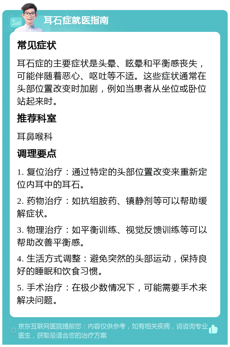 耳石症就医指南 常见症状 耳石症的主要症状是头晕、眩晕和平衡感丧失，可能伴随着恶心、呕吐等不适。这些症状通常在头部位置改变时加剧，例如当患者从坐位或卧位站起来时。 推荐科室 耳鼻喉科 调理要点 1. 复位治疗：通过特定的头部位置改变来重新定位内耳中的耳石。 2. 药物治疗：如抗组胺药、镇静剂等可以帮助缓解症状。 3. 物理治疗：如平衡训练、视觉反馈训练等可以帮助改善平衡感。 4. 生活方式调整：避免突然的头部运动，保持良好的睡眠和饮食习惯。 5. 手术治疗：在极少数情况下，可能需要手术来解决问题。