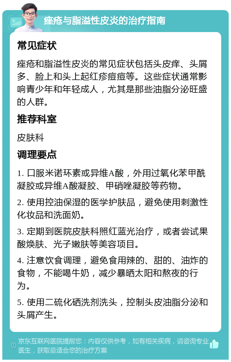 痤疮与脂溢性皮炎的治疗指南 常见症状 痤疮和脂溢性皮炎的常见症状包括头皮痒、头屑多、脸上和头上起红疹痘痘等。这些症状通常影响青少年和年轻成人，尤其是那些油脂分泌旺盛的人群。 推荐科室 皮肤科 调理要点 1. 口服米诺环素或异维A酸，外用过氧化苯甲酰凝胶或异维A酸凝胶、甲硝唑凝胶等药物。 2. 使用控油保湿的医学护肤品，避免使用刺激性化妆品和洗面奶。 3. 定期到医院皮肤科照红蓝光治疗，或者尝试果酸焕肤、光子嫩肤等美容项目。 4. 注意饮食调理，避免食用辣的、甜的、油炸的食物，不能喝牛奶，减少暴晒太阳和熬夜的行为。 5. 使用二硫化硒洗剂洗头，控制头皮油脂分泌和头屑产生。