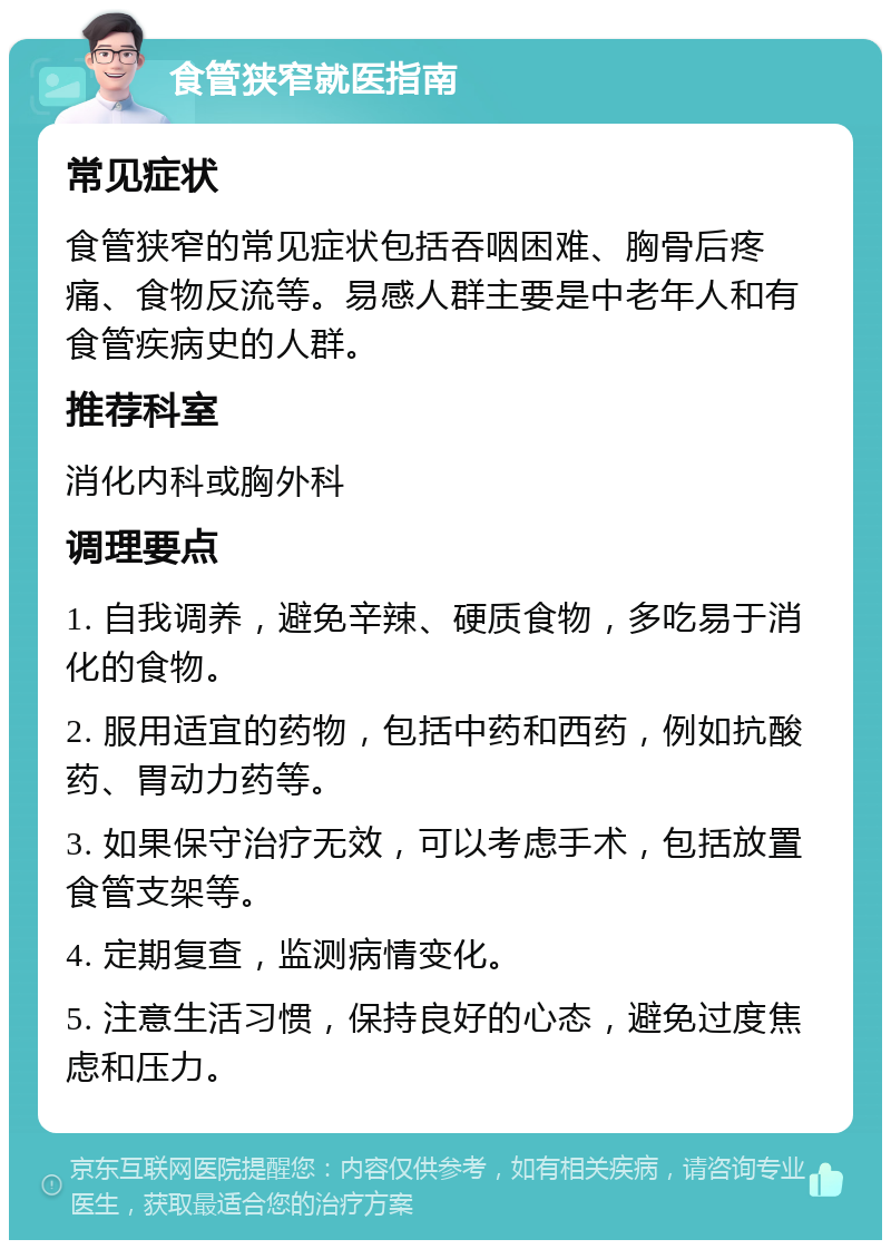 食管狭窄就医指南 常见症状 食管狭窄的常见症状包括吞咽困难、胸骨后疼痛、食物反流等。易感人群主要是中老年人和有食管疾病史的人群。 推荐科室 消化内科或胸外科 调理要点 1. 自我调养，避免辛辣、硬质食物，多吃易于消化的食物。 2. 服用适宜的药物，包括中药和西药，例如抗酸药、胃动力药等。 3. 如果保守治疗无效，可以考虑手术，包括放置食管支架等。 4. 定期复查，监测病情变化。 5. 注意生活习惯，保持良好的心态，避免过度焦虑和压力。