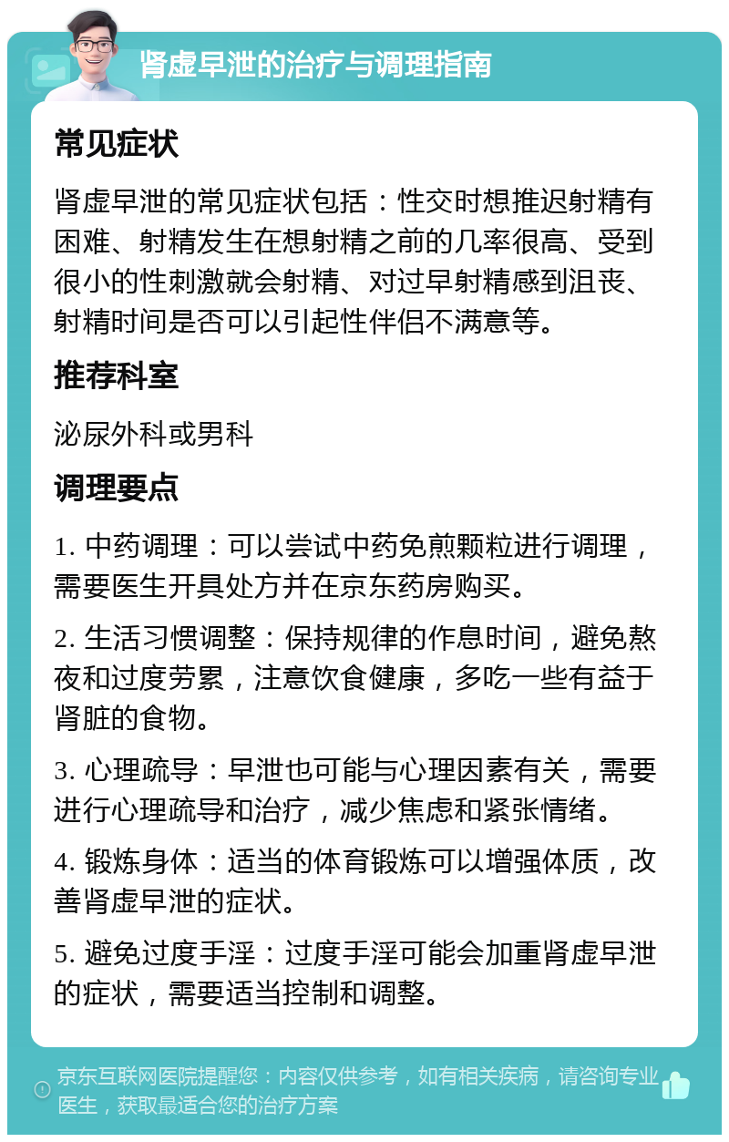 肾虚早泄的治疗与调理指南 常见症状 肾虚早泄的常见症状包括：性交时想推迟射精有困难、射精发生在想射精之前的几率很高、受到很小的性刺激就会射精、对过早射精感到沮丧、射精时间是否可以引起性伴侣不满意等。 推荐科室 泌尿外科或男科 调理要点 1. 中药调理：可以尝试中药免煎颗粒进行调理，需要医生开具处方并在京东药房购买。 2. 生活习惯调整：保持规律的作息时间，避免熬夜和过度劳累，注意饮食健康，多吃一些有益于肾脏的食物。 3. 心理疏导：早泄也可能与心理因素有关，需要进行心理疏导和治疗，减少焦虑和紧张情绪。 4. 锻炼身体：适当的体育锻炼可以增强体质，改善肾虚早泄的症状。 5. 避免过度手淫：过度手淫可能会加重肾虚早泄的症状，需要适当控制和调整。