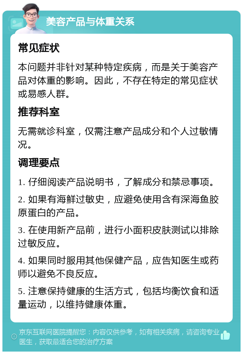 美容产品与体重关系 常见症状 本问题并非针对某种特定疾病，而是关于美容产品对体重的影响。因此，不存在特定的常见症状或易感人群。 推荐科室 无需就诊科室，仅需注意产品成分和个人过敏情况。 调理要点 1. 仔细阅读产品说明书，了解成分和禁忌事项。 2. 如果有海鲜过敏史，应避免使用含有深海鱼胶原蛋白的产品。 3. 在使用新产品前，进行小面积皮肤测试以排除过敏反应。 4. 如果同时服用其他保健产品，应告知医生或药师以避免不良反应。 5. 注意保持健康的生活方式，包括均衡饮食和适量运动，以维持健康体重。