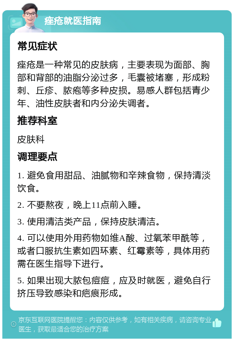 痤疮就医指南 常见症状 痤疮是一种常见的皮肤病，主要表现为面部、胸部和背部的油脂分泌过多，毛囊被堵塞，形成粉刺、丘疹、脓疱等多种皮损。易感人群包括青少年、油性皮肤者和内分泌失调者。 推荐科室 皮肤科 调理要点 1. 避免食用甜品、油腻物和辛辣食物，保持清淡饮食。 2. 不要熬夜，晚上11点前入睡。 3. 使用清洁类产品，保持皮肤清洁。 4. 可以使用外用药物如维A酸、过氧苯甲酰等，或者口服抗生素如四环素、红霉素等，具体用药需在医生指导下进行。 5. 如果出现大脓包痘痘，应及时就医，避免自行挤压导致感染和疤痕形成。