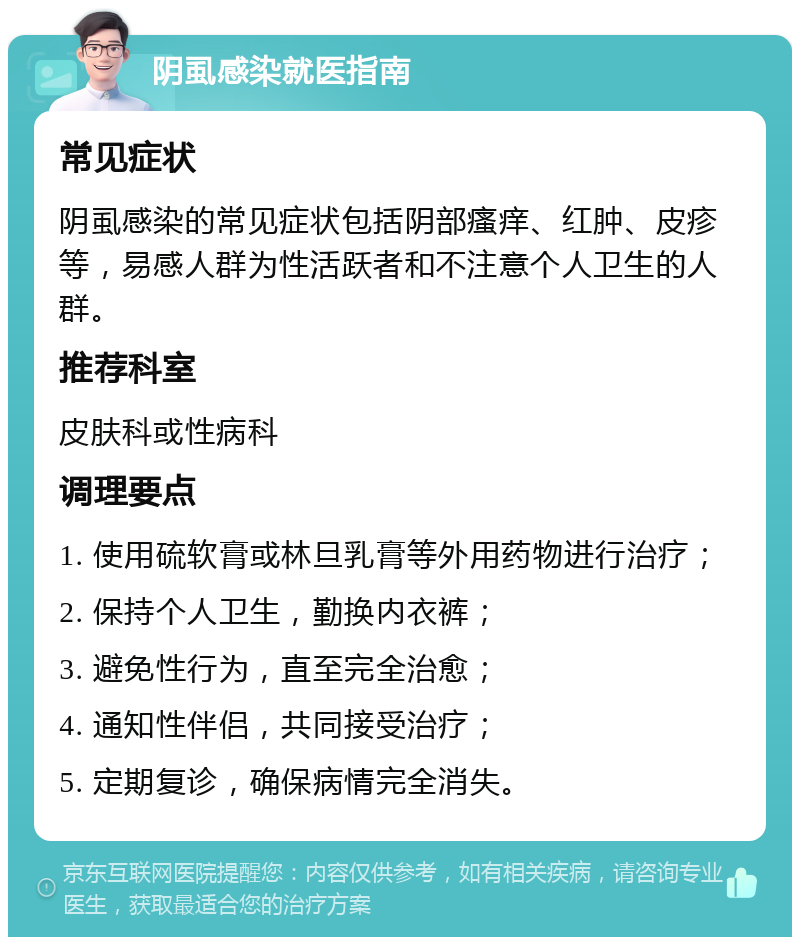 阴虱感染就医指南 常见症状 阴虱感染的常见症状包括阴部瘙痒、红肿、皮疹等，易感人群为性活跃者和不注意个人卫生的人群。 推荐科室 皮肤科或性病科 调理要点 1. 使用硫软膏或林旦乳膏等外用药物进行治疗； 2. 保持个人卫生，勤换内衣裤； 3. 避免性行为，直至完全治愈； 4. 通知性伴侣，共同接受治疗； 5. 定期复诊，确保病情完全消失。