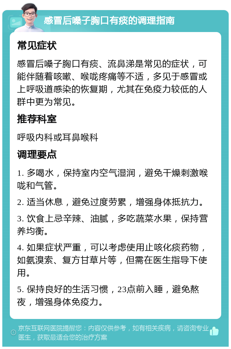 感冒后嗓子胸口有痰的调理指南 常见症状 感冒后嗓子胸口有痰、流鼻涕是常见的症状，可能伴随着咳嗽、喉咙疼痛等不适，多见于感冒或上呼吸道感染的恢复期，尤其在免疫力较低的人群中更为常见。 推荐科室 呼吸内科或耳鼻喉科 调理要点 1. 多喝水，保持室内空气湿润，避免干燥刺激喉咙和气管。 2. 适当休息，避免过度劳累，增强身体抵抗力。 3. 饮食上忌辛辣、油腻，多吃蔬菜水果，保持营养均衡。 4. 如果症状严重，可以考虑使用止咳化痰药物，如氨溴索、复方甘草片等，但需在医生指导下使用。 5. 保持良好的生活习惯，23点前入睡，避免熬夜，增强身体免疫力。