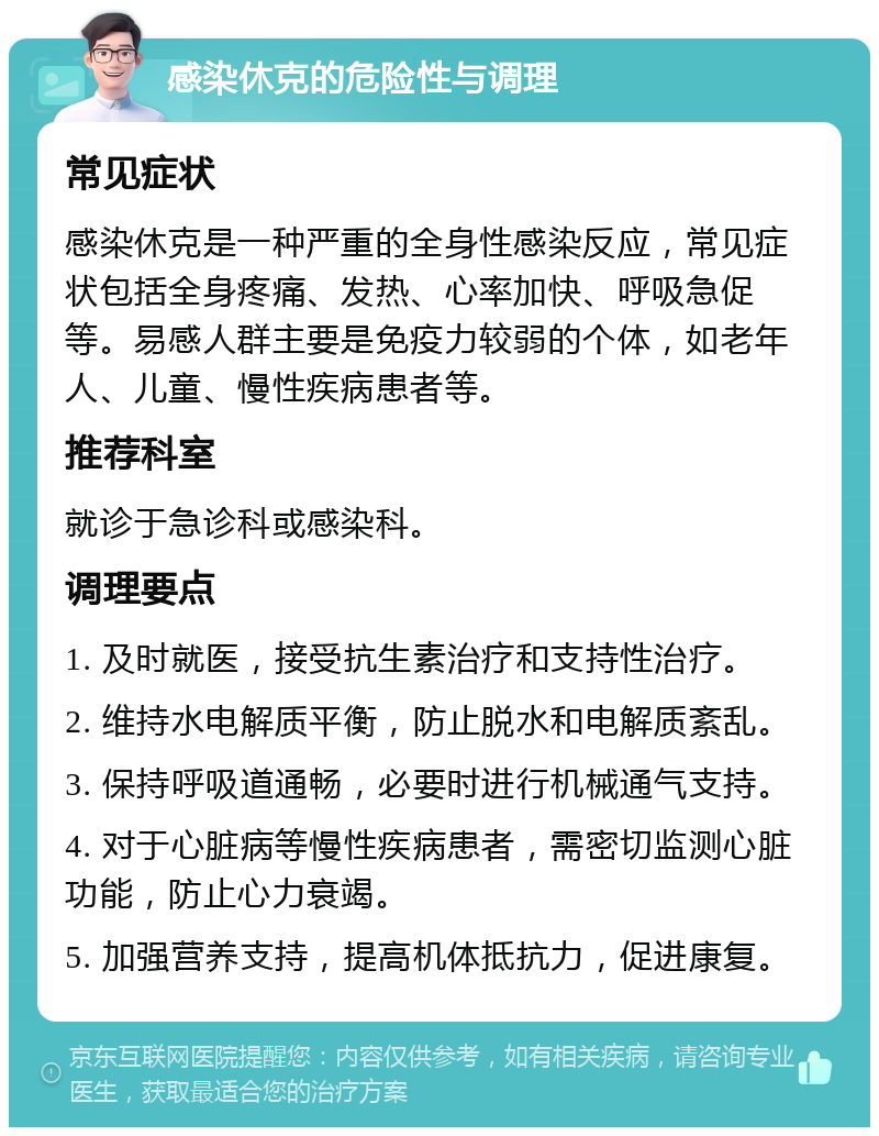 感染休克的危险性与调理 常见症状 感染休克是一种严重的全身性感染反应，常见症状包括全身疼痛、发热、心率加快、呼吸急促等。易感人群主要是免疫力较弱的个体，如老年人、儿童、慢性疾病患者等。 推荐科室 就诊于急诊科或感染科。 调理要点 1. 及时就医，接受抗生素治疗和支持性治疗。 2. 维持水电解质平衡，防止脱水和电解质紊乱。 3. 保持呼吸道通畅，必要时进行机械通气支持。 4. 对于心脏病等慢性疾病患者，需密切监测心脏功能，防止心力衰竭。 5. 加强营养支持，提高机体抵抗力，促进康复。