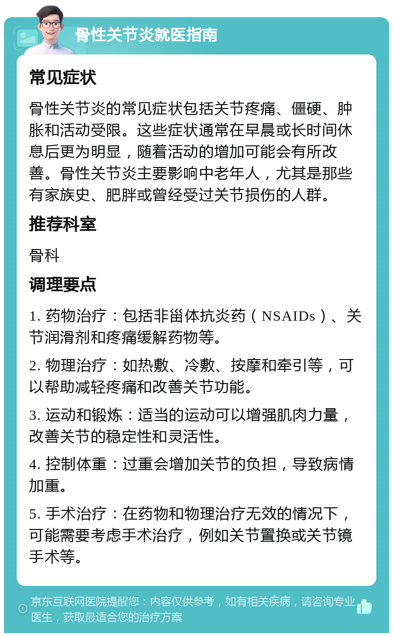 骨性关节炎就医指南 常见症状 骨性关节炎的常见症状包括关节疼痛、僵硬、肿胀和活动受限。这些症状通常在早晨或长时间休息后更为明显，随着活动的增加可能会有所改善。骨性关节炎主要影响中老年人，尤其是那些有家族史、肥胖或曾经受过关节损伤的人群。 推荐科室 骨科 调理要点 1. 药物治疗：包括非甾体抗炎药（NSAIDs）、关节润滑剂和疼痛缓解药物等。 2. 物理治疗：如热敷、冷敷、按摩和牵引等，可以帮助减轻疼痛和改善关节功能。 3. 运动和锻炼：适当的运动可以增强肌肉力量，改善关节的稳定性和灵活性。 4. 控制体重：过重会增加关节的负担，导致病情加重。 5. 手术治疗：在药物和物理治疗无效的情况下，可能需要考虑手术治疗，例如关节置换或关节镜手术等。