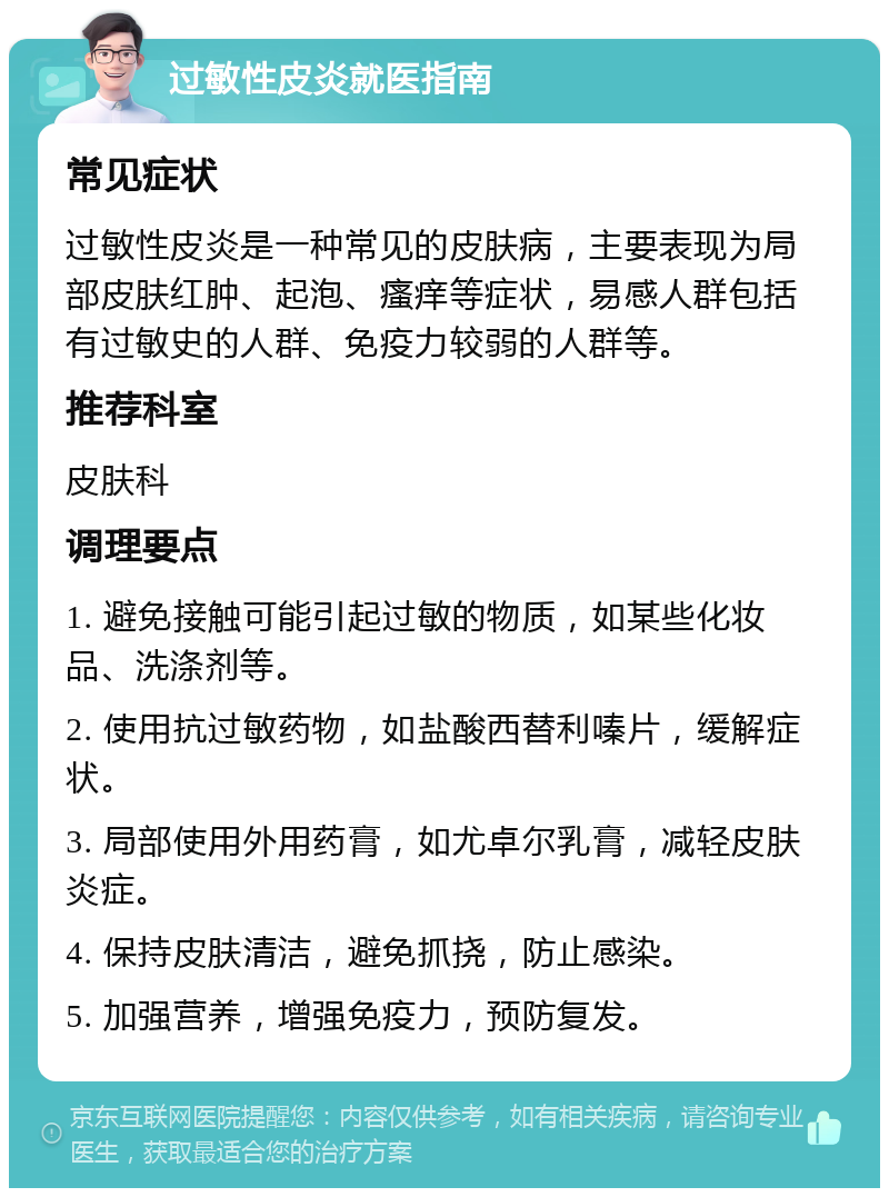 过敏性皮炎就医指南 常见症状 过敏性皮炎是一种常见的皮肤病，主要表现为局部皮肤红肿、起泡、瘙痒等症状，易感人群包括有过敏史的人群、免疫力较弱的人群等。 推荐科室 皮肤科 调理要点 1. 避免接触可能引起过敏的物质，如某些化妆品、洗涤剂等。 2. 使用抗过敏药物，如盐酸西替利嗪片，缓解症状。 3. 局部使用外用药膏，如尤卓尔乳膏，减轻皮肤炎症。 4. 保持皮肤清洁，避免抓挠，防止感染。 5. 加强营养，增强免疫力，预防复发。